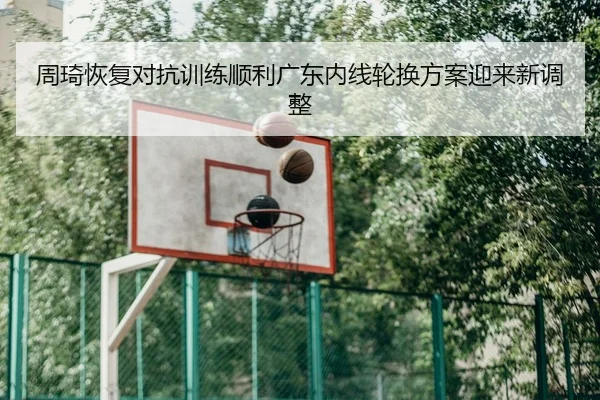 周琦恢复对抗训练顺利广东内线轮换方案迎来新调整 | BIWEISPORTSt